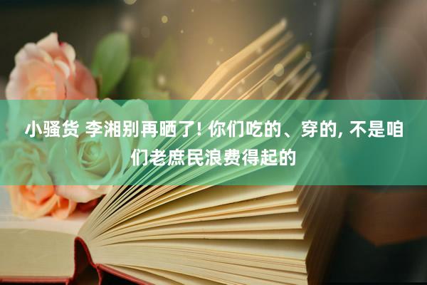 小骚货 李湘别再晒了! 你们吃的、穿的， 不是咱们老庶民浪费得起的