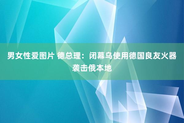 男女性爱图片 德总理：闭幕乌使用德国良友火器袭击俄本地