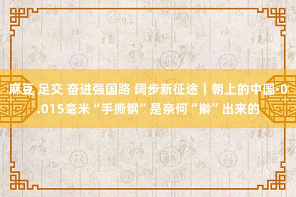 麻豆 足交 奋进强国路 阔步新征途｜朝上的中国·0.015毫米“手撕钢”是奈何“擀”出来的