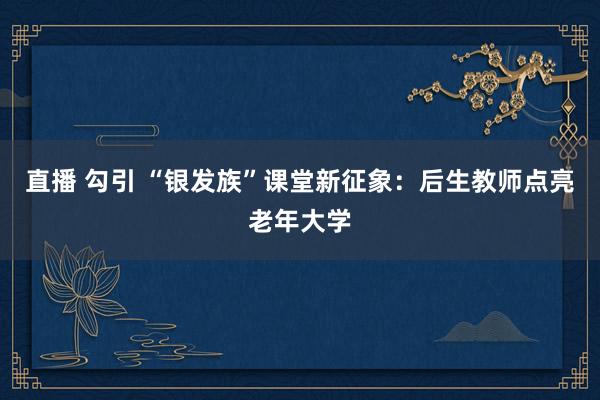 直播 勾引 “银发族”课堂新征象：后生教师点亮老年大学