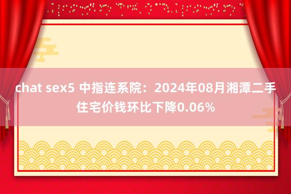 chat sex5 中指连系院：2024年08月湘潭二手住宅价钱环比下降0.06%