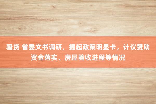 骚货 省委文书调研，提起政策明显卡，计议赞助资金落实、房屋验收进程等情况