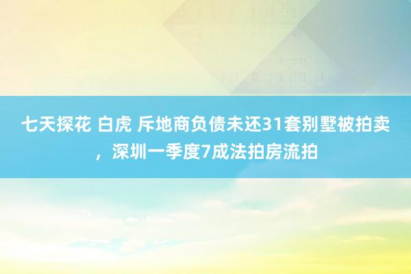 七天探花 白虎 斥地商负债未还31套别墅被拍卖，深圳一季度7成法拍房流拍