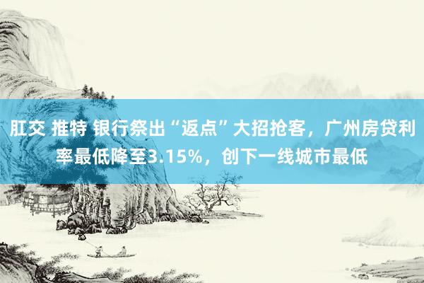 肛交 推特 银行祭出“返点”大招抢客，广州房贷利率最低降至3.15%，创下一线城市最低