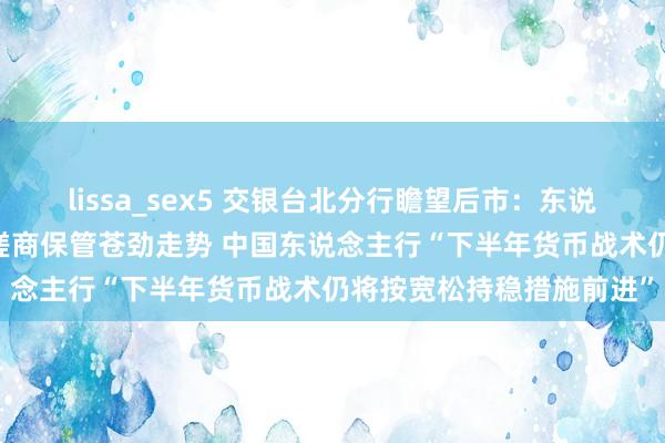 lissa_sex5 交银台北分行瞻望后市：东说念主民币贬势好景不常 磋商保管苍劲走势 中国东说念主行“下半年货币战术仍将按宽松持稳措施前进”