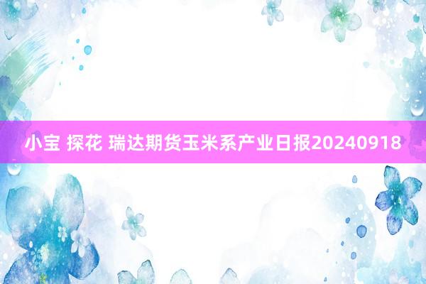 小宝 探花 瑞达期货玉米系产业日报20240918