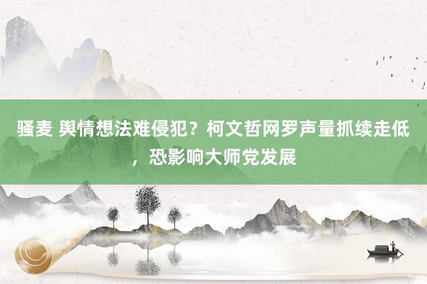 骚麦 舆情想法难侵犯？柯文哲网罗声量抓续走低，恐影响大师党发展