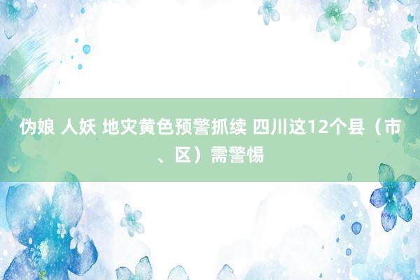 伪娘 人妖 地灾黄色预警抓续 四川这12个县（市、区）需警惕