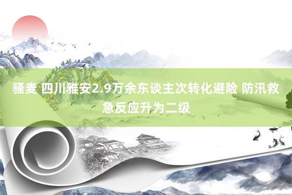 骚麦 四川雅安2.9万余东谈主次转化避险 防汛救急反应升为二级