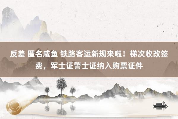 反差 匿名咸鱼 铁路客运新规来啦！梯次收改签费，军士证警士证纳入购票证件