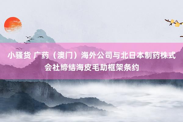 小骚货 广药（澳门）海外公司与北日本制药株式会社缔结海皮毛助框架条约