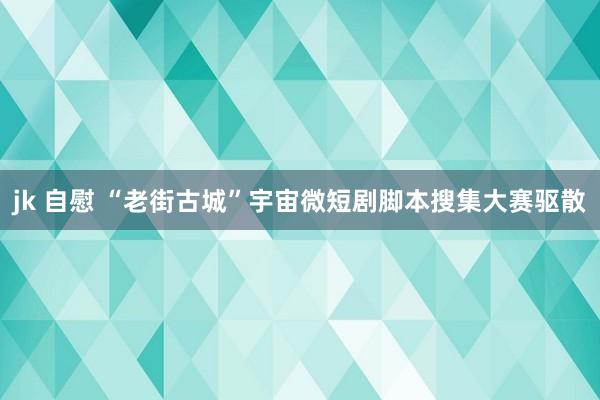 jk 自慰 “老街古城”宇宙微短剧脚本搜集大赛驱散