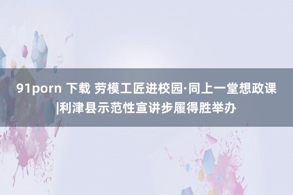 91porn 下载 劳模工匠进校园·同上一堂想政课|利津县示范性宣讲步履得胜举办