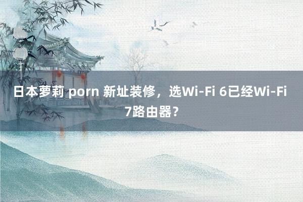 日本萝莉 porn 新址装修，选Wi-Fi 6已经Wi-Fi 7路由器？