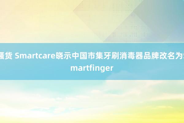 骚货 Smartcare晓示中国市集牙刷消毒器品牌改名为Smartfinger