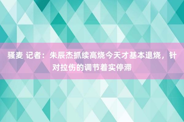 骚麦 记者：朱辰杰抓续高烧今天才基本退烧，针对拉伤的调节着实停滞