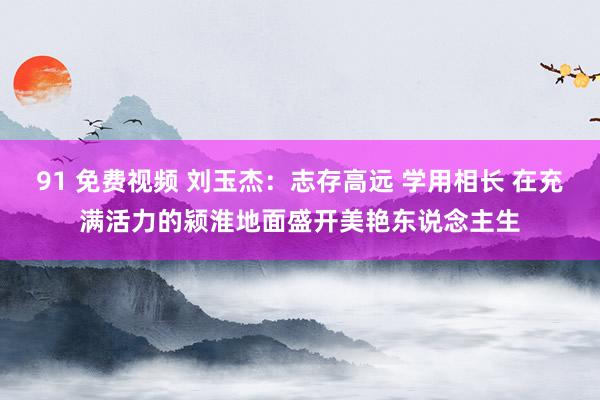 91 免费视频 刘玉杰：志存高远 学用相长 在充满活力的颍淮地面盛开美艳东说念主生