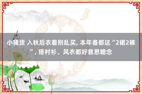 小骚货 入秋后衣着别乱买， 本年备都这“2裙2裤”， 搭衬衫、风衣都好意思瞻念