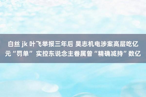 白丝 jk 叶飞举报三年后 昊志机电涉案高层吃亿元“罚单” 实控东说念主眷属曾“精确减持”数亿