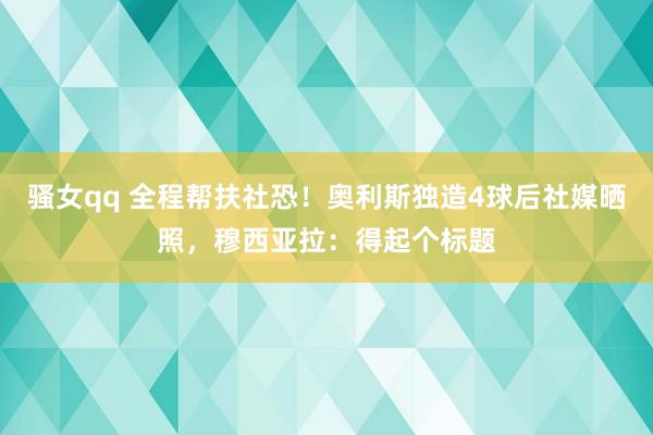 骚女qq 全程帮扶社恐！奥利斯独造4球后社媒晒照，穆西亚拉：得起个标题