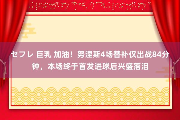 セフレ 巨乳 加油！努涅斯4场替补仅出战84分钟，本场终于首发进球后兴盛落泪