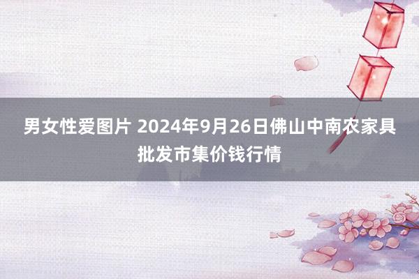 男女性爱图片 2024年9月26日佛山中南农家具批发市集价钱行情