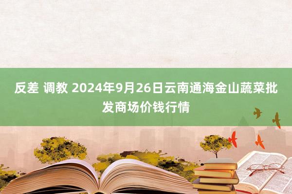 反差 调教 2024年9月26日云南通海金山蔬菜批发商场价钱行情