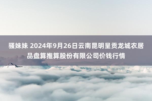 骚妹妹 2024年9月26日云南昆明呈贡龙城农居品盘算推算股份有限公司价钱行情