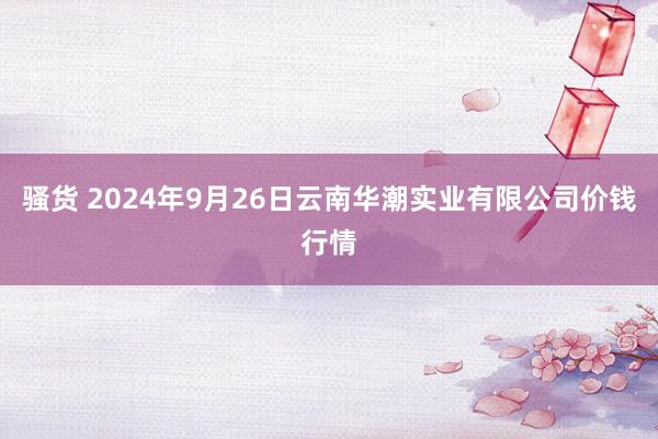 骚货 2024年9月26日云南华潮实业有限公司价钱行情