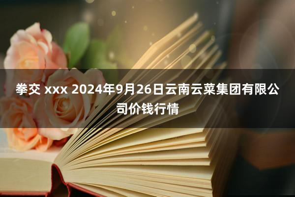 拳交 xxx 2024年9月26日云南云菜集团有限公司价钱行情