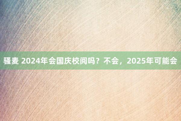 骚麦 2024年会国庆校阅吗？不会，2025年可能会