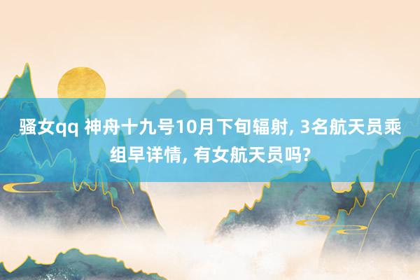 骚女qq 神舟十九号10月下旬辐射， 3名航天员乘组早详情， 有女航天员吗?