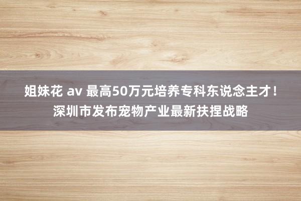 姐妹花 av 最高50万元培养专科东说念主才！深圳市发布宠物产业最新扶捏战略