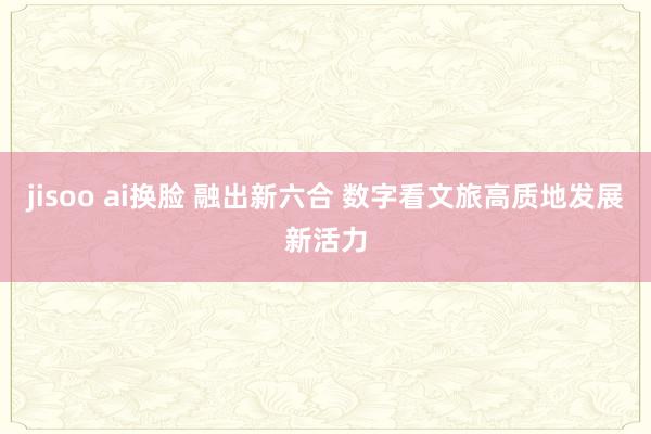 jisoo ai换脸 融出新六合 数字看文旅高质地发展新活力