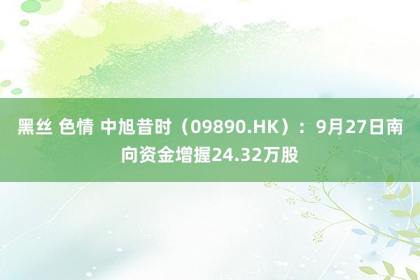 黑丝 色情 中旭昔时（09890.HK）：9月27日南向资金增握24.32万股