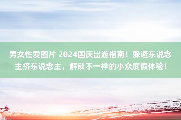 男女性爱图片 2024国庆出游指南！躲避东说念主挤东说念主，解锁不一样的小众度假体验！