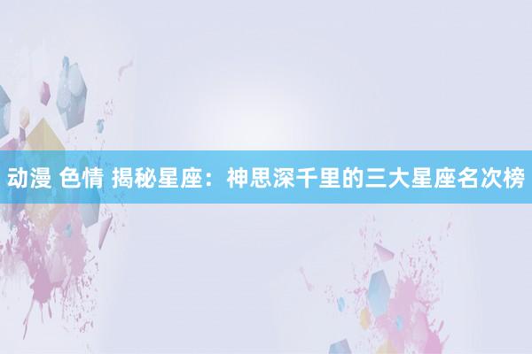 动漫 色情 揭秘星座：神思深千里的三大星座名次榜