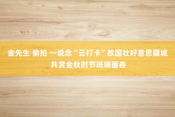 金先生 偷拍 一说念“云打卡”故国壮好意思疆城 共赏金秋时节斑斓画卷