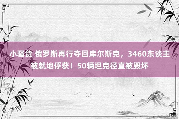 小骚货 俄罗斯再行夺回库尔斯克，3460东谈主被就地俘获！50辆坦克径直被毁坏