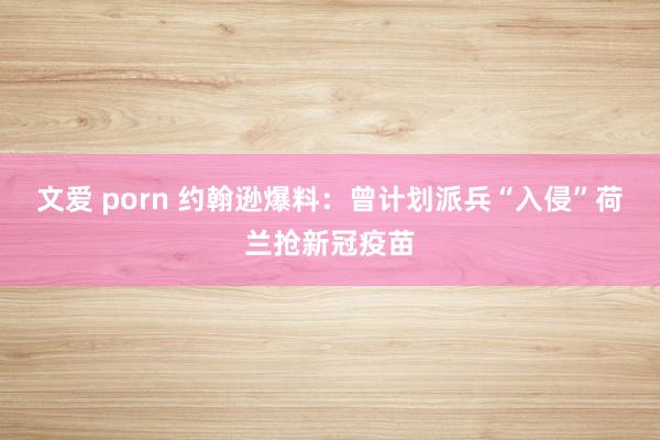 文爱 porn 约翰逊爆料：曾计划派兵“入侵”荷兰抢新冠疫苗