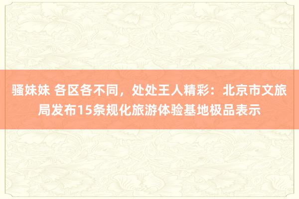 骚妹妹 各区各不同，处处王人精彩：北京市文旅局发布15条规化旅游体验基地极品表示