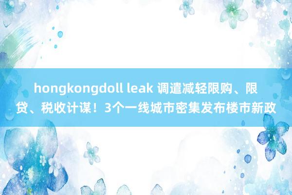 hongkongdoll leak 调遣减轻限购、限贷、税收计谋！3个一线城市密集发布楼市新政