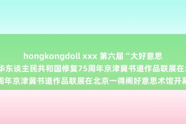 hongkongdoll xxx 第六届“大好意思西城 墨韵书情”——庆祝中华东谈主民共和国修复75周年京津冀书道作品联展在北京一得阁好意思术馆开幕