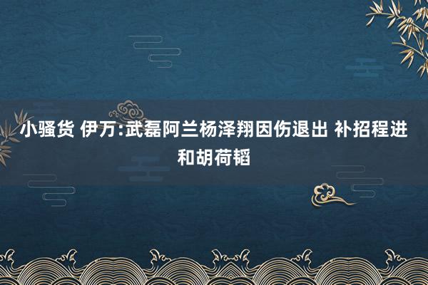 小骚货 伊万:武磊阿兰杨泽翔因伤退出 补招程进和胡荷韬