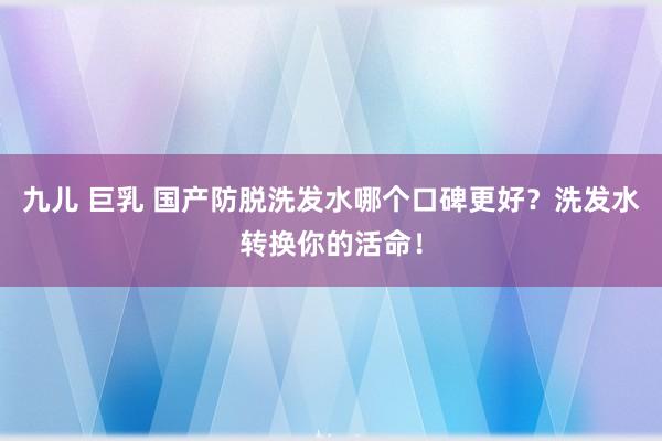 九儿 巨乳 国产防脱洗发水哪个口碑更好？洗发水转换你的活命！