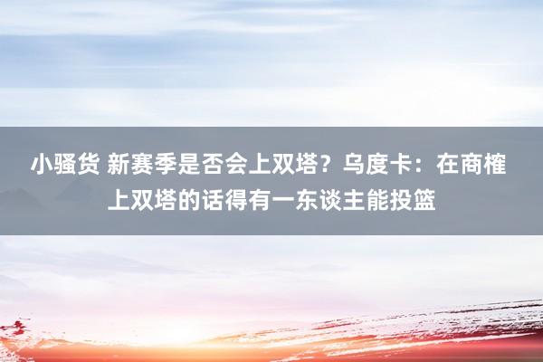 小骚货 新赛季是否会上双塔？乌度卡：在商榷 上双塔的话得有一东谈主能投篮