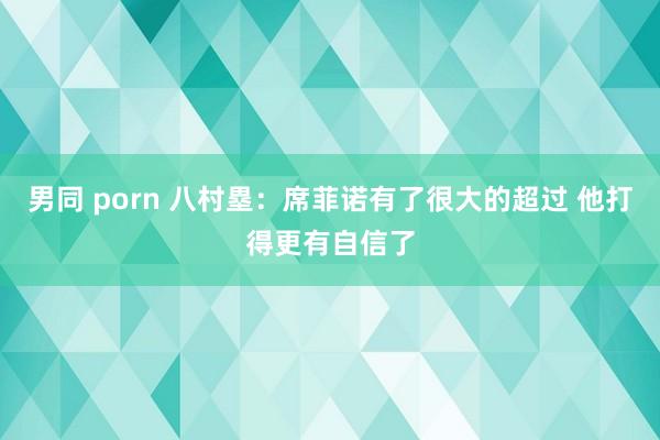 男同 porn 八村塁：席菲诺有了很大的超过 他打得更有自信了