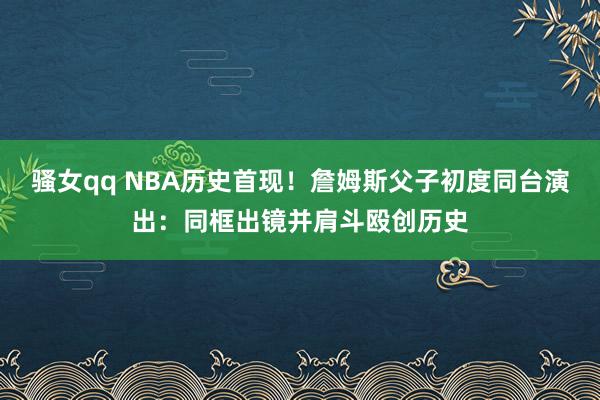 骚女qq NBA历史首现！詹姆斯父子初度同台演出：同框出镜并肩斗殴创历史