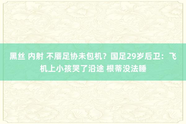 黑丝 内射 不餍足协未包机？国足29岁后卫：飞机上小孩哭了沿途 根蒂没法睡