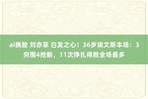 ai换脸 刘亦菲 白发之心！36岁埃文斯本场：3突围4抢断，11次挣扎得胜全场最多